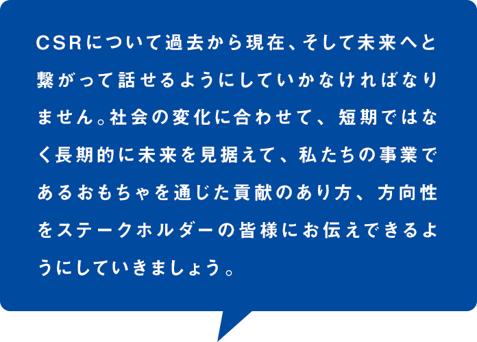 CSRについて過去から現在、そして未来へと繋がって話せるようにしていかなければなりません。社会の変化に合わせて、短期ではなく長期的に未来を見据えて、私たちの事業であるおもちゃを通じた貢献のあり方、方向性をステークホルダーの皆様にお伝えできるようにしていきましょう。