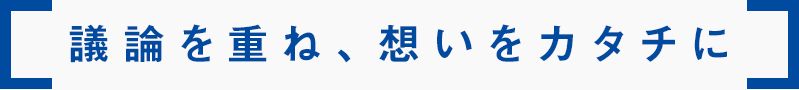 議論を重ね、想いをカタチに