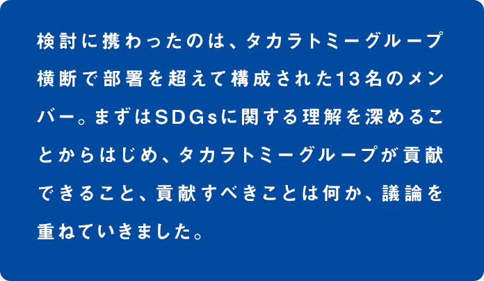 検討に携わったのは、タカラトミーグループ横断で部署を超えて構成された13名のメンバー。まずはSDGsに関する理解を深めることからはじめ、タカラトミーグループが貢献できること、貢献すべきことは何か、議論を重ねていきました。