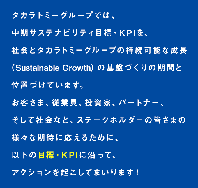 タカラトミーグループでは、中期サステナビリティ目標・KPIを、社会とタカラトミーグループの持続可能な成長の基盤づくりの期間と位置づけています。お客さま、従業員、投資家、パートナー、そして社会など、ステークホルダーの皆さまの様々な期待に応えるために、以下の目標・KPIに沿って、アクションを起こしてまいります！