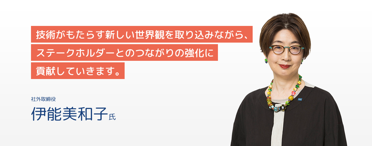社外取締役 伊能美和子氏 技術がもたらす新しい世界観を取り込みながら、ステークホルダーとのつながりの強化に貢献していきます。