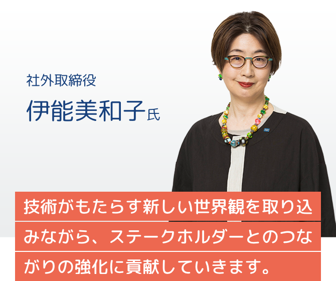 社外取締役 伊能美和子氏 技術がもたらす新しい世界観を取り込みながら、ステークホルダーとのつながりの強化に貢献していきます。