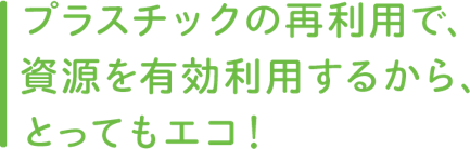 プラスチックの再利用で、資源を有効利用するから、とってもエコ!