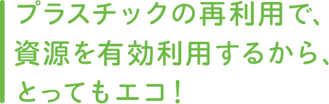 プラスチックの再利用で、資源を有効利用するから、とってもエコ!
