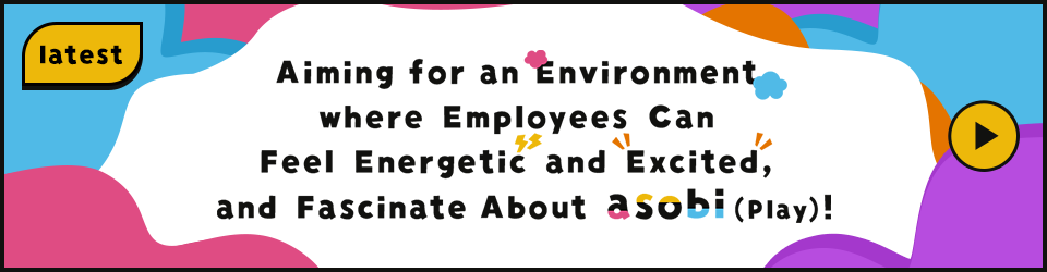Aiming for an Environment where Employees Can Feel Energetic and Excited, and Fascinate About asobi(Play)!