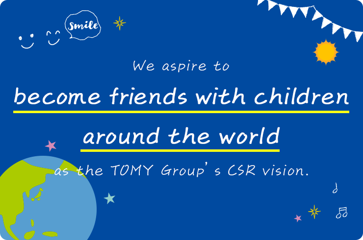 We aspire to become friends with children around the world as the TOMY Group’s CSR vision.