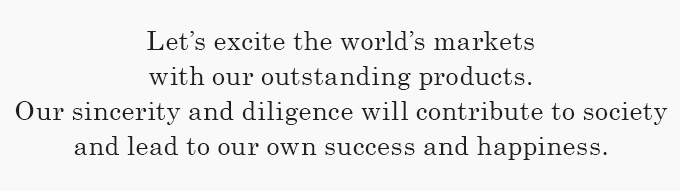 Let's excite the world's markets with our outstanding products. Our sincerity and diligence will contribute to society and lead to our own success and happiness.