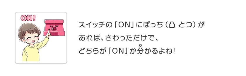 スイッチの「ON」にぽっち（凸 とつ）があれば、さわっただけで、どちらが「ON」か分かるよね！