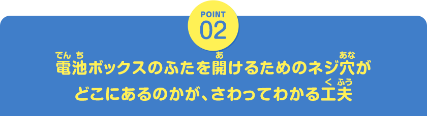 POINT02　電池ボックスのふたを開けるためのネジ穴がどこにあるのかが、さわってわかる工夫