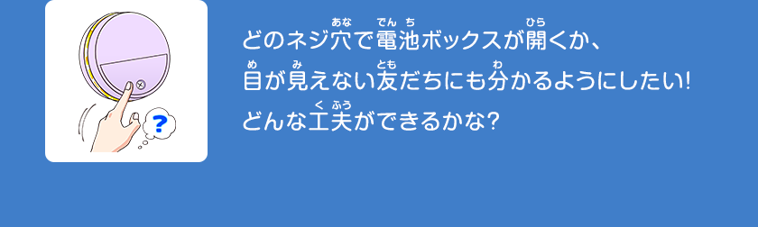 どのネジ穴で電池ボックスが開くか、目が見えない友だちにも分かるようにしたい！どんな工夫ができるかな？クリックしてみよう！