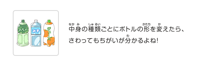 中身の種類ごとにボトルの形を変えたら、さわってもちがいが分かるよね！