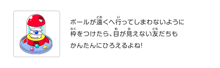 ボールが遠くへ行ってしまわないように枠をつけたら、目が見えない友だちもかんたんにひろえるよね！
