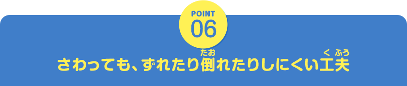 POINT06　さわっても、ずれたり倒れたりしにくい工夫