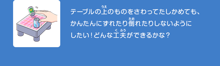 テーブルの上のものをさわってたしかめても、かんたんにずれたり倒れたりしないようにしたい！どんな工夫ができるかな？クリックしてみよう！