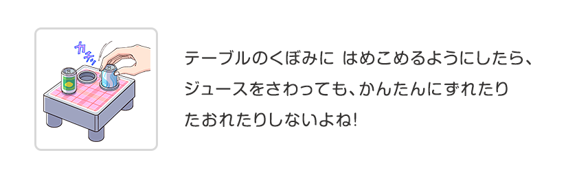 テーブルのくぼみに はめこめるようにしたら、ジュースをさわっても、かんたんにずれたりたおれたりしないよね！