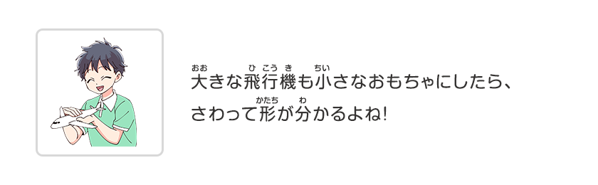 大きな飛行機も小さなおもちゃにしたら、さわって形が分かるよね！