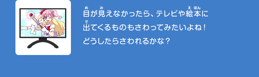 目が見えなかったら、テレビや絵本に出てくるものもさわってみたいよね！どうしたらさわれるかな？クリックしてみよう！