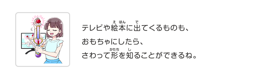 テレビや絵本に出てくるものも、おもちゃにしたら、さわって形を知ることができるね。