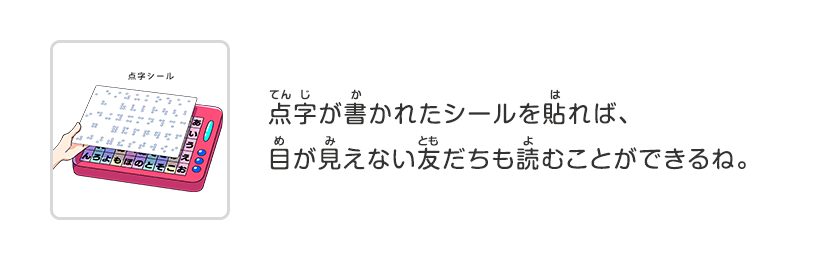 点字が書かれたシールを貼れば、目が見えない友だちも読むことができるね。