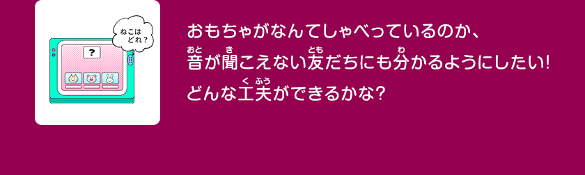 おもちゃがなんてしゃべっているのか、音が聞こえない友だちにも分かるようにしたい！どんな工夫ができるかな？クリックしてみよう！