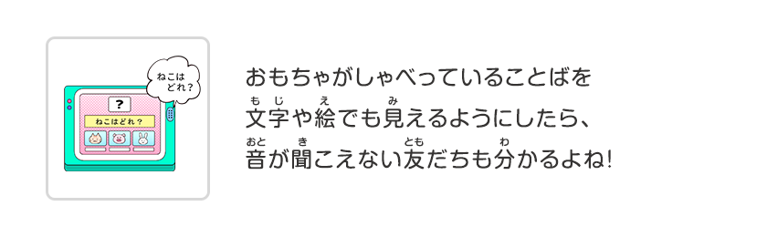 おもちゃがしゃべっていることばを文字や絵でも見えるようにしたら、音が聞こえない友だちも分かるよね！
