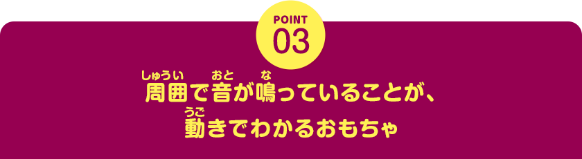 POINT03　周囲で音が鳴っていることが、動きでわかるおもちゃ