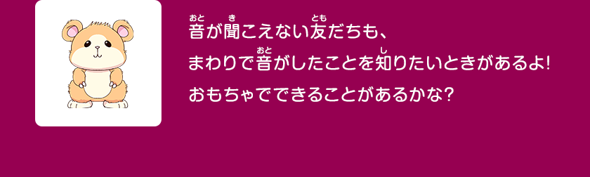 音が聞こえない友だちも、まわりで音がしたことを知りたいときがあるよ！おもちゃでできることがあるかな？クリックしてみよう！