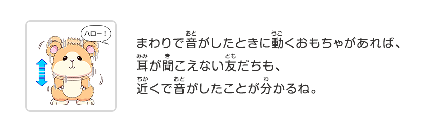 まわりで音がしたときに動くおもちゃがあれば、耳が聞こえない友だちも、近くで音がしたことが分かるね。