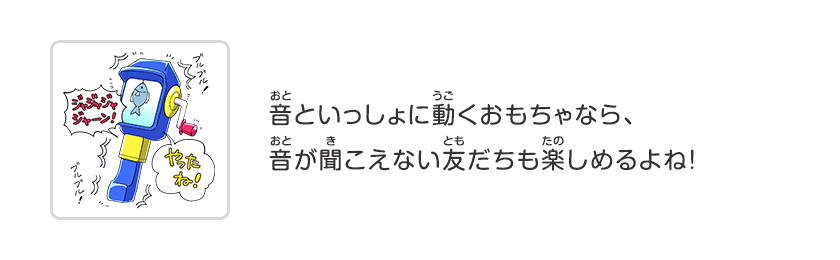 音といっしょに動くおもちゃなら、音が聞こえない友だちも楽しめるよね！