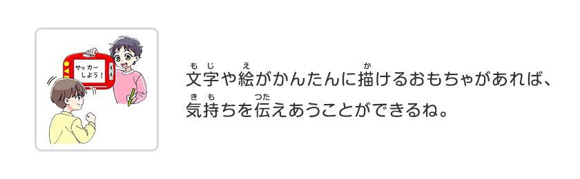 文字や絵がかんたんに描けるおもちゃがあれば、気持ちを伝えあうことができるね。