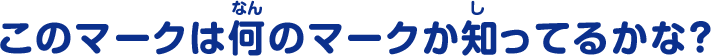 このマークは何のマークか知ってるかな？