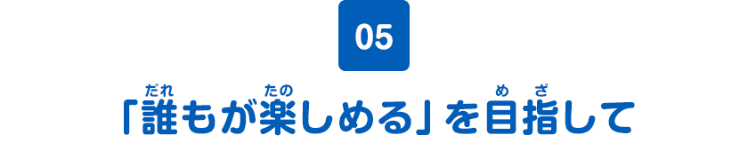 05　「誰もが楽しめる」を目指して