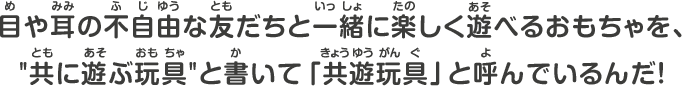目や耳の不自由な友だちと一緒に楽しく遊べるおもちゃを、”共に遊ぶ玩具”と書いて共遊玩具と呼んでいるんだ！