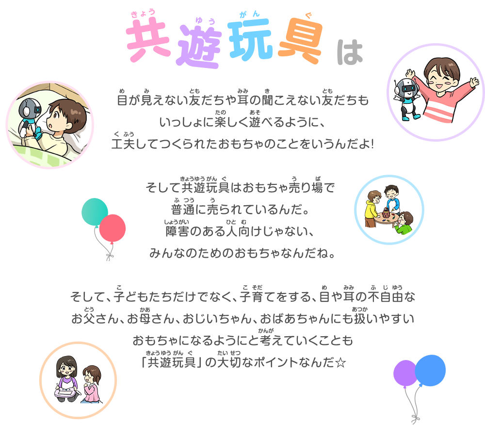 共遊玩具は目が見えない友だちや耳の聞こえない友だちもいっしょに楽しく遊べるように、工夫してつくられたおもちゃのことをいうんだよ！そして共遊玩具はおもちゃ売り場で普通に売られているんだ。障害のある人向けじゃない、みんなのためのおもちゃなんだね。そして、子どもたちだけでなく、子育てをする、目や耳の不自由なお父さん、お母さん、おじいちゃん、おばあちゃんにも扱いやすいおもちゃになるようにと考えていくことも「共遊玩具」の大切なポイントなんだ☆