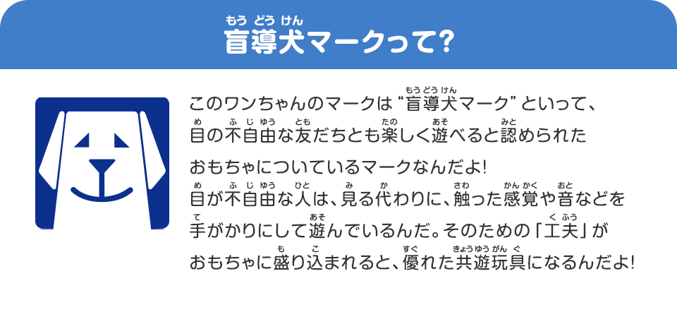 盲導犬マークって？　このワンちゃんのマークは“盲導犬マーク”といって、目の不自由な友だちとも楽しく遊べると認められたおもちゃについているマークなんだよ！目が不自由な人は、見る代わりに、触った感覚やオトなどを手がかりにして遊んでいるんだ。そのための「工夫」がおもちゃに盛り込まれると、優れた共遊玩具になるんだよ！