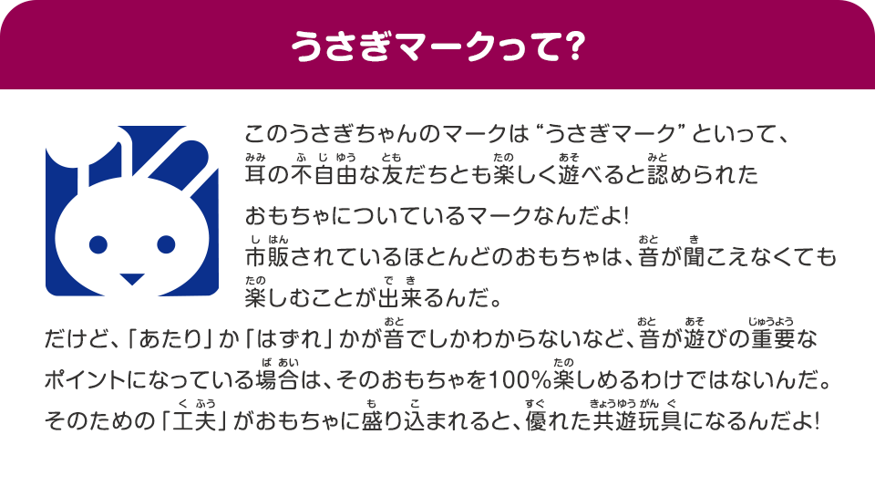 うさぎマークって？　このうさぎちゃんのマークは“うさぎマーク”といって、耳の不自由な友だちとも楽しく遊べると認められたおもちゃについているマークなんだよ！市販されているほとんどのおもちゃは、音が聞こえなくても楽しむことが出来るんだ。だけど、「あたり」か「はずれ」かが音でしかわからないなど、音が遊びの重要なポイントになっている場合は、そのおもちゃを100％楽しめるわけではないんだ。そのための「工夫」がおもちゃに盛り込まれると、優れた共遊玩具になるんだよ！