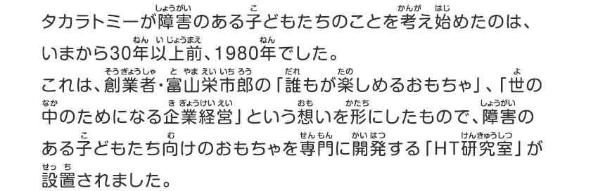 タカラトミーが障害のある子どもたちのことを考え始めたのは、いまから30年以上前、1980年でした。これは、創業者・富山栄市郎の「誰もが楽しめるおもちゃ」、「世の中のためになる企業経営」という想いを形にしたもので、障害のある子どもたち向けのおもちゃを専門に開発する「ＨＴ研究室」が設置されました。