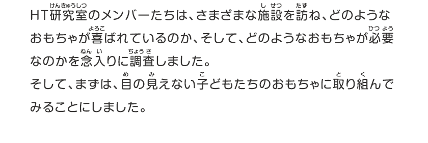 HT研究室のメンバーたちは、さまざまな施設を訪ね、どのようなおもちゃが喜ばれているのか、そして、どのようなおもちゃが必要なのかを念入りに調査しました。そして、まずは、目の見えない子どもたちのおもちゃに取り組んでみることにしました。