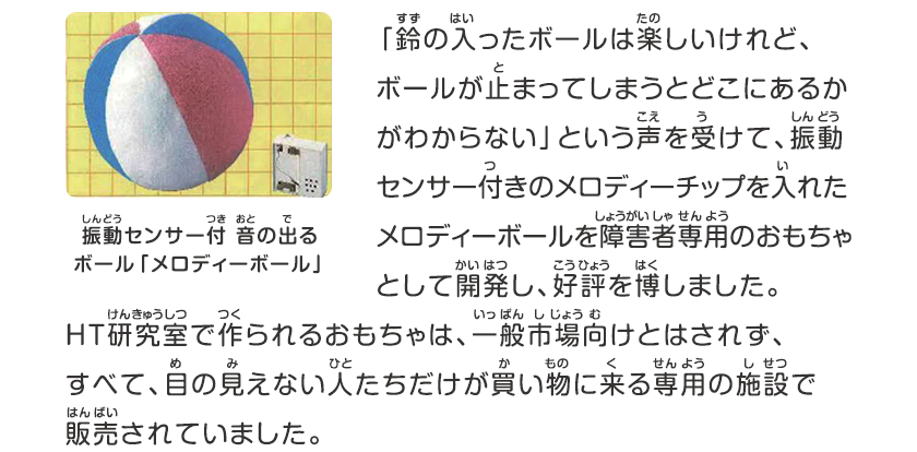 「鈴の入ったボールは楽しいけれど、ボールが止まってしまうとどこにあるかがわからない」という声を受けて、振動センサー付きのメロディーチップを入れたメロディーボールを障害者専用のおもちゃとして開発し、好評を博しました。HT研究室で作られるおもちゃは、一般市場向けとはされず、すべて、目の見えない人たちだけが買い物に来る専用の施設で販売されていました。