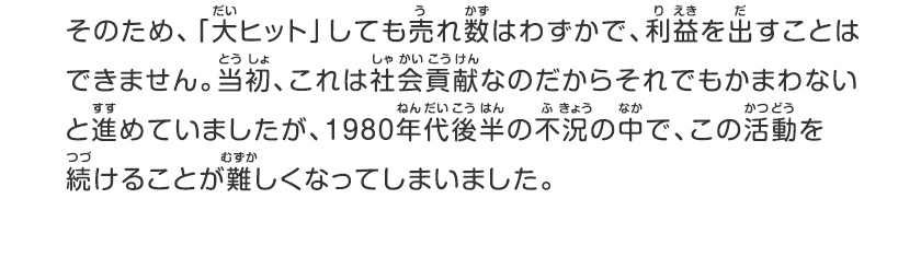 そのため、「大ヒット」しても売れ数はわずかで、利益を出すことはできません。当初、これは社会貢献なのだからそれでもかまわないと進めていましたが、1980年代後半の不況の中で、この活動を続けることが難しくなってしまいました。