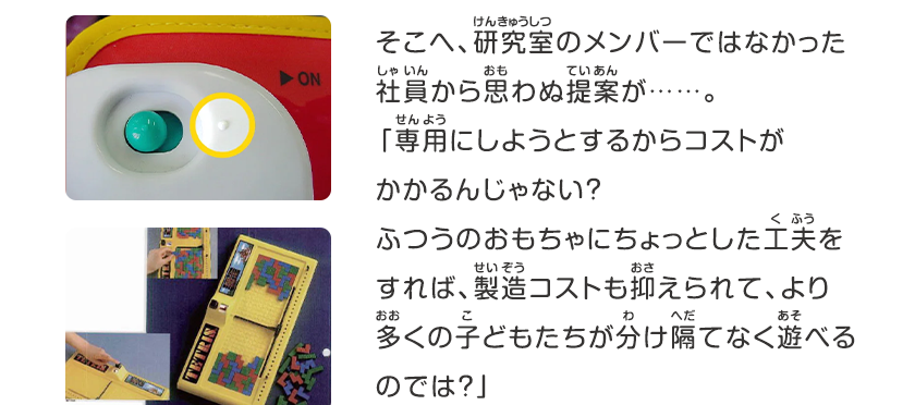 そこへ、研究室のメンバーではなかった社員から思わぬ提案が……。「専用にしようとするからコストがかかるんじゃない？ふつうのおもちゃにちょっとした工夫をすれば、製造コストも抑えられて、より多くの子どもたちが分け隔てなく遊べるのでは？」