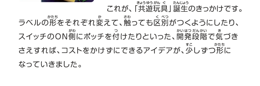 これが、「共遊玩具」誕生のきっかけです。ラベルの形をそれぞれ変えて、触っても区別がつくようにしたり、スイッチのON側にポッチを付けたりといった、開発段階で気づきさえすれば、コストをかけずにできるアイデアが、少しずつ形になっていきました。