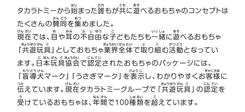 タカラトミーから始まった誰もが共に遊べるおもちゃのコンセプトはたくさんの賛同を集めました。現在では、目や耳の不自由な子どもたちも一緒に遊べるおもちゃ「共遊玩具」としておもちゃ業界全体で取り組む活動となっています。日本玩具協会で認定されたおもちゃのパッケージには、「盲導犬マーク」「うさぎマーク」を表示し、わかりやすくお客様に伝えています。現在タカラトミーグループで共遊玩具の認定を受けているおもちゃは、年間で100種類を超えています。