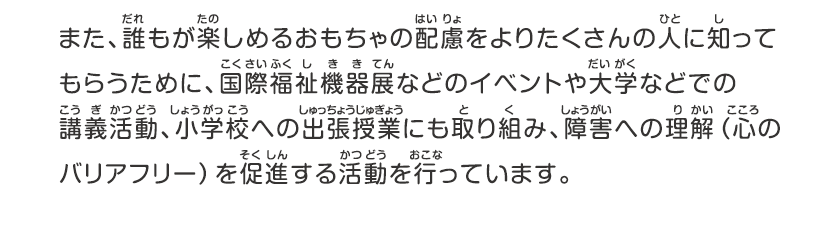 また、誰もが楽しめるおもちゃの配慮をよりたくさんの人に知ってもらうために、国際福祉機器展などのイベントや大学などでの講義活動、小学校への出張授業にも取り組み、障害への理解（心のバリアフリー）を促進する活動を行っています。