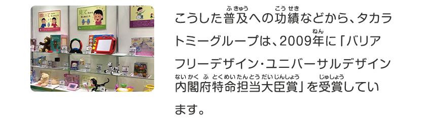 こうした普及への功績などから、タカラトミーグループは、2009年に「バリアフリーデザイン・ユニバーサルデザイン内閣府匿名担当大臣賞」を受賞しています。