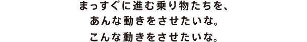まっすぐに進む乗り物たちを、あんな動きをさせたいな。こんな動きをさせたいな。
