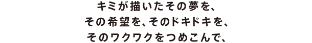キミが思い描いたその夢を、その希望を、そのドキドキを、そのワクワクをつめこんで、